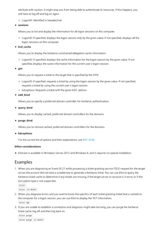 Examples
attribute with caution. It might stop you from being able to authenticate to resources. If this happens, you
will have to log off and log on again.
LogonID: Identified in hexadecimal
sessions
Allows you to list and display the information for all logon sessions on this computer.
LogonID: If specified, displays the logon session only by the given value. If not specified, displays all the
logon sessions on this computer.
kcd_cache
Allows you to display the Kerberos constrained delegation cache information.
LogonID: If specified, displays the cache information for the logon session by the given value. If not
specified, displays the cache information for the current user’s logon session.
get
Allows you to request a ticket to the target that is specified by the SPN.
LogonID: If specified, requests a ticket by using the logon session by the given value. If not specified,
requests a ticket by using the current user’s logon session.
kdcoptions: Requests a ticket with the given KDC options
add_bind
Allows you to specify a preferred domain controller for Kerberos authentication.
query_bind
Allows you to display cached, preferred domain controllers for the domains.
purge_bind
Allows you to remove cached, preferred domain controllers for the domains.
kdcoptions
For the current list of options and their explanations, see RFC 4120.
Other considerations
Klist.exe is available in Windows Server 2012 and Windows 8, and it requires no special installation.
1. When you are diagnosing an Event ID 27 while processing a ticket-granting service (TGS) request for the target
server, the account did not have a suitable key to generate a Kerberos ticket. You can use Klist to query the
Kerberos ticket cache to determine if any tickets are missing, if the target server or account is in error, or if the
encryption type is not supported.
klist
klist –li 0x3e7
2. When you diagnose errors and you want to know the specifics of each ticket-granting-ticket that is cached on
the computer for a logon session, you can use Klist to display the TGT information.
klist tgt
3. If you are unable to establish a connection and diagnosis might take too long, you can purge the Kerberos
ticket cache, log off, and then log back on.
klist purge
klist purge –li 0x3e7
 