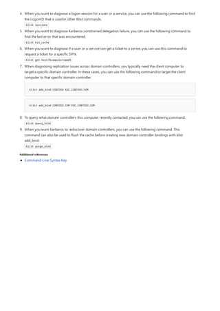 Additional references
4. When you want to diagnose a logon session for a user or a service, you can use the following command to find
the LogonID that is used in other Klist commands.
klist sessions
5. When you want to diagnose Kerberos constrained delegation failure, you can use the following command to
find the last error that was encountered.
klist kcd_cache
6. When you want to diagnose if a user or a service can get a ticket to a server, you can use this command to
request a ticket for a specific SPN.
klist get host/%computername%
klist add_bind CONTOSO KDC.CONTOSO.COM
klist add_bind CONTOSO.COM KDC.CONTOSO.COM
8. To query what domain controllers this computer recently contacted, you can use the following command.
klist query_bind
9. When you want Kerberos to rediscover domain controllers, you can use the following command. This
command can also be used to flush the cache before creating new domain controller bindings with klist
add_bind.
klist purge_bind
7. When diagnosing replication issues across domain controllers, you typically need the client computer to
target a specific domain controller. In these cases, you can use the following command to target the client
computer to that specific domain controller.
Command-Line Syntax Key
 