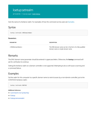 ksetup:setrealm
4/13/2018 • 1 min to read • Edit Online
Syntax
ksetup /setrealm <DNSDomainName>
Parameters
PARAMETER DESCRIPTION
<DNSDomainName> The DNS domain name can be in the form of a fully qualified
domain name or simple domain name.
Remarks
Examples
ksetup /setrealm CONTOSO
Additional references
Sets the name of a Kerberos realm. For examples of how this command can be used, see Examples.
The DNS domain name parameter should be entered in uppercase letters. Otherwise, the ksetup command will
ask for verification to continue.
Setting the Kerberos realm on a domain controller is not supported. Attempting to do so will cause a warning and
a command failure.
Set the realm for this computer to a specific domain name to restrict access by a non-domain controller just to the
CONTOSO Kerberos realm:
Command-Line Syntax Key
Ksetup
Ksetup:removerealm
 