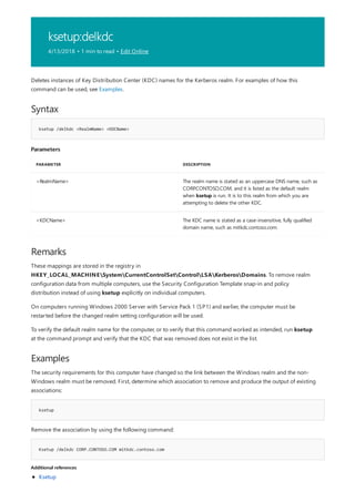 ksetup:delkdc
4/13/2018 • 1 min to read • Edit Online
Syntax
ksetup /delkdc <RealmName> <KDCName>
Parameters
PARAMETER DESCRIPTION
<RealmName> The realm name is stated as an uppercase DNS name, such as
CORP.CONTOSO.COM, and it is listed as the default realm
when ksetup is run. It is to this realm from which you are
attempting to delete the other KDC.
<KDCName> The KDC name is stated as a case-insensitive, fully qualified
domain name, such as mitkdc.contoso.com.
Remarks
Examples
ksetup
Ksetup /delkdc CORP.CONTOSO.COM mitkdc.contoso.com
Additional references
Deletes instances of Key Distribution Center (KDC) names for the Kerberos realm. For examples of how this
command can be used, see Examples.
These mappings are stored in the registry in
HKEY_LOCAL_MACHINESystemCurrentControlSetControlLSAKerberosDomains. To remove realm
configuration data from multiple computers, use the Security Configuration Template snap-in and policy
distribution instead of using ksetup explicitly on individual computers.
On computers running Windows 2000 Server with Service Pack 1 (SP1) and earlier, the computer must be
restarted before the changed realm setting configuration will be used.
To verify the default realm name for the computer, or to verify that this command worked as intended, run ksetup
at the command prompt and verify that the KDC that was removed does not exist in the list.
The security requirements for this computer have changed so the link between the Windows realm and the non-
Windows realm must be removed. First, determine which association to remove and produce the output of existing
associations:
Remove the association by using the following command:
Ksetup
 