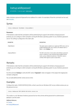 ksetup:addkpasswd
4/13/2018 • 1 min to read • Edit Online
Syntax
ksetup /addkpasswd <RealmName> [<KpasswdName>]
Parameters
PARAMETER DESCRIPTION
<RealmName> The realm name is stated as an uppercase DNS name, such as
CORP.CONTOSO.COM, and is listed as the default realm or
Realm= when ksetup is run.
<KpasswdName> The KDC name that is to be used as the Kerberos password
server is stated as a case insensitive fully qualified domain
name, such as mitkdc.microsoft.com. If the KDC name is
omitted, DNS might be used to locate KDCs.
Remarks
Examples
ksetup /addkpasswd CORP.CONTOSO.COM mitkdc.contoso.com
Additional references
Adds a Kerberos password (Kpasswd) server address for a realm. For examples of how this command can be used,
see Examples.
If the Kerberos realm that the workstation will be authenticating to supports the Kerberos change password
protocol, you can configure a client computer running the Windows operating system to use a Kerberos password
server. This setting is configured on the realm side.
If the Kerberos realm that the workstation will be authenticating to supports the Kerberos change password
protocol, you can configure a client computer running the Windows operating system to use a Kerberos password
server.
Run the command ksetup to verify the KDC name. If kpasswd = does not appear in the output, the mapping has
not been configured.
You can add additional KDC names one at a time.
Configure the realm, CORP.CONTOSO.COM, so that it uses the non-Windows KDC server, mitkdc.contoso.com, as
the password server:
This results in a non-Windows Kerberos password server that controls all the passwords for authentication
between it and the realm.
Ksetup
Ksetup:delkpasswd
 