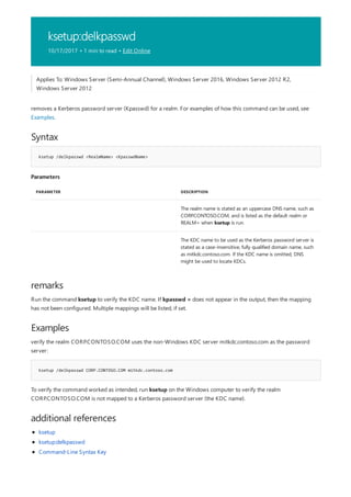 ksetup:delkpasswd
10/17/2017 • 1 min to read • Edit Online
Syntax
ksetup /delkpasswd <RealmName> <KpasswdName>
Parameters
PARAMETER DESCRIPTION
The realm name is stated as an uppercase DNS name, such as
CORP.CONTOSO.COM, and is listed as the default realm or
REALM= when ksetup is run.
The KDC name to be used as the Kerberos password server is
stated as a case-insensitive, fully qualified domain name, such
as mitkdc.contoso.com. If the KDC name is omitted, DNS
might be used to locate KDCs.
remarks
Examples
ksetup /delkpasswd CORP.CONTOSO.COM mitkdc.contoso.com
additional references
Applies To: Windows Server (Semi-Annual Channel), Windows Server 2016, Windows Server 2012 R2,
Windows Server 2012
removes a Kerberos password server (Kpasswd) for a realm. For examples of how this command can be used, see
Examples.
Run the command ksetup to verify the KDC name. If kpasswd = does not appear in the output, then the mapping
has not been configured. Multiple mappings will be listed, if set.
verify the realm CORP.CONTOSO.COM uses the non-Windows KDC server mitkdc.contoso.com as the password
server:
To verify the command worked as intended, run ksetup on the Windows computer to verify the realm
CORP.CONTOSO.COM is not mapped to a Kerberos password server (the KDC name).
ksetup
ksetup:delkpasswd
Command-Line Syntax Key
 