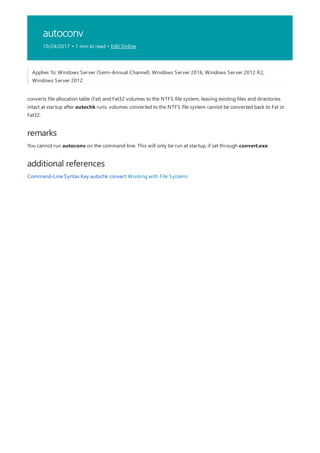 autoconv
10/24/2017 • 1 min to read • Edit Online
remarks
additional references
Applies To: Windows Server (Semi-Annual Channel), Windows Server 2016, Windows Server 2012 R2,
Windows Server 2012
converts file allocation table (Fat) and Fat32 volumes to the NTFS file system, leaving existing files and directories
intact at startup after autochk runs. volumes converted to the NTFS file system cannot be converted back to Fat or
Fat32.
You cannot run autoconv on the command-line. This will only be run at startup, if set through convert.exe.
Command-Line Syntax Key autochk convert Working with File Systems
 