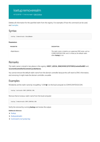 ksetup:removerealm
4/13/2018 • 1 min to read • Edit Online
Syntax
ksetup /removerealm <RealmName>
Parameters
PARAMETER DESCRIPTION
<RealmName> The realm name is stated as an uppercase DNS name, such as
CORP.CONTOSO.COM, and it is listed as the default realm
when ksetup is run.
Remarks
Examples
ksetup /setrealm CORP.CONTOSO.CON
ksetup /removerealm CORP.CONTOSO.CON
Additional references
Deletes all information for the specified realm from the registry. For examples of how this command can be used,
see Examples.
The realm name is stored in two places in the registry: HKEY_LOCAL_MACHINESYSTEMControlSet001 and
CurrentControlSetControlLsaKerberos.
You cannot remove the default realm name from the domain controller because this will reset its DNS information,
and removing it might make the domain controller unusable.
Mistakenly set the realm name by misspelling “.COM�? on the local computer to CORP.CONTOSO.CON
Remove that erroneous realm name from the local computer:
Verify the removal by running ksetup and review the output.
Ksetup
Ksetup:setrealm
Command-Line Syntax Key
 