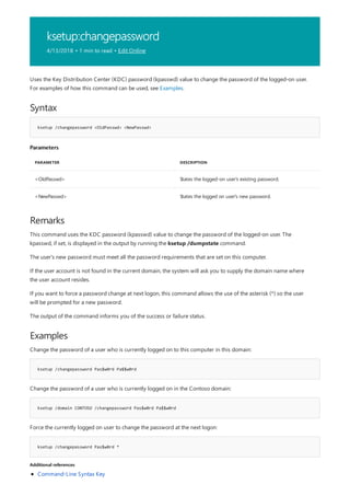 ksetup:changepassword
4/13/2018 • 1 min to read • Edit Online
Syntax
ksetup /changepassword <OldPasswd> <NewPasswd>
Parameters
PARAMETER DESCRIPTION
<OldPasswd> States the logged-on user's existing password.
<NewPasswd> States the logged on user's new password.
Remarks
Examples
ksetup /changepassword Pas$w0rd Pa$$w0rd
ksetup /domain CONTOSO /changepassword Pas$w0rd Pa$$w0rd
ksetup /changepassword Pas$w0rd *
Additional references
Uses the Key Distribution Center (KDC) password (kpasswd) value to change the password of the logged-on user.
For examples of how this command can be used, see Examples.
This command uses the KDC password (kpasswd) value to change the password of the logged-on user. The
kpasswd, if set, is displayed in the output by running the ksetup /dumpstate command.
The user's new password must meet all the password requirements that are set on this computer.
If the user account is not found in the current domain, the system will ask you to supply the domain name where
the user account resides.
If you want to force a password change at next logon, this command allows the use of the asterisk (*) so the user
will be prompted for a new password.
The output of the command informs you of the success or failure status.
Change the password of a user who is currently logged on to this computer in this domain:
Change the password of a user who is currently logged on in the Contoso domain:
Force the currently logged on user to change the password at the next logon:
Command-Line Syntax Key
 