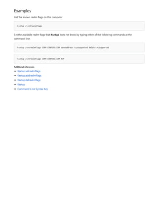 Examples
ksetup /listrealmflags
ksetup /setrealmflags CORP.CONTOSO.COM sendaddress tcpsupported delete ncsupported
ksetup /setrealmflags CORP.CONTOSO.COM 0xF
Additional references
List the known realm flags on this computer:
Set the available realm flags that Ksetup does not know by typing either of the following commands at the
command line:
Ksetup:setrealmflags
Ksetup:addrealmflags
Ksetup:delrealmflags
Ksetup
Command-Line Syntax Key
 