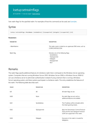 ksetup:setrealmflags
4/13/2018 • 1 min to read • Edit Online
Syntax
ksetup /setrealmflags <RealmName> [sendaddress] [tcpsupported] [delegate] [ncsupported] [rc4]
Parameters
PARAMETER DESCRIPTION
<RealmName> The realm name is stated as an uppercase DNS name, such as
CORP.CONTOSO.COM.
Realm flag Denotes one of the following flags:
- SendAddress
- TcpSupported
- Delegate
- NcSupported
- RC4
Remarks
VALUE REALM FLAG DESCRIPTION
0xF All All realm flags are set.
0x00 None No realm flags are set, and no
additional features are enabled.
0x01 SendAddress The IP address will be included within
the ticket-granting tickets.
0x02 TcpSupported Both the Transmission Control Protocol
(TCP) and the User Datagram Protocol
(UDP) are supported in this realm.
0x04 Delegate Everyone in this realm is trusted for
delegation.
Sets realm flags for the specified realm. For examples of how this command can be used, see Examples.
The realm flags specify additional features of a Kerberos realm that is not based on the Windows Server operating
system. Computers that are running Windows Server 2003, Windows Server 2008, or Windows Server 2008 R2
can use a Kerberos server to administer authentication instead of using a domain that is running a Windows
Server operating system, and these systems participate in a Kerberos realm. This entry establishes the features of
the realm. The following table describes each.
 