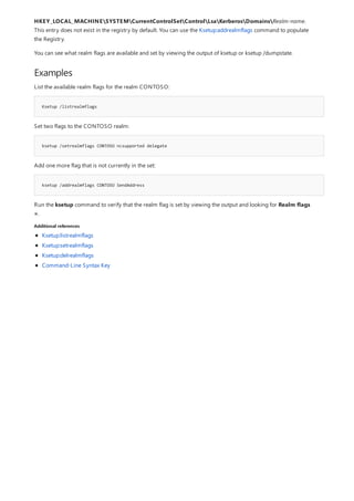 Examples
Ksetup /listrealmflags
ksetup /setrealmflags CONTOSO ncsupported delegate
ksetup /addrealmflags CONTOSO SendAddress
Additional references
HKEY_LOCAL_MACHINESYSTEMCurrentControlSetControlLsaKerberosDomainsRealm-name.
This entry does not exist in the registry by default. You can use the Ksetup:addrealmflags command to populate
the Registry.
You can see what realm flags are available and set by viewing the output of ksetup or ksetup /dumpstate.
List the available realm flags for the realm CONTOSO:
Set two flags to the CONTOSO realm:
Add one more flag that is not currently in the set:
Run the ksetup command to verify that the realm flag is set by viewing the output and looking for Realm flags
=.
Ksetup:listrealmflags
Ksetup:setrealmflags
Ksetup:delrealmflags
Command-Line Syntax Key
 