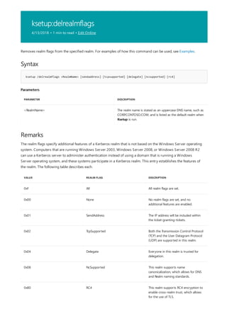 ksetup:delrealmflags
4/13/2018 • 1 min to read • Edit Online
Syntax
ksetup /delrealmflags <RealmName> [sendaddress] [tcpsupported] [delegate] [ncsupported] [rc4]
Parameters
PARAMETER DESCRIPTION
<RealmName> The realm name is stated as an uppercase DNS name, such as
CORP.CONTOSO.COM, and is listed as the default realm when
Ksetup is run.
Remarks
VALUE REALM FLAG DESCRIPTION
0xF All All realm flags are set.
0x00 None No realm flags are set, and no
additional features are enabled.
0x01 SendAddress The IP address will be included within
the ticket-granting-tickets.
0x02 TcpSupported Both the Transmission Control Protocol
(TCP) and the User Datagram Protocol
(UDP) are supported in this realm.
0x04 Delegate Everyone in this realm is trusted for
delegation.
0x08 NcSupported This realm supports name
canonicalization, which allows for DNS
and Realm naming standards.
0x80 RC4 This realm supports RC4 encryption to
enable cross-realm trust, which allows
for the use of TLS.
Removes realm flags from the specified realm. For examples of how this command can be used, see Examples.
The realm flags specify additional features of a Kerberos realm that is not based on the Windows Server operating
system. Computers that are running Windows Server 2003, Windows Server 2008, or Windows Server 2008 R2
can use a Kerberos server to administer authentication instead of using a domain that is running a Windows
Server operating system, and these systems participate in a Kerberos realm. This entry establishes the features of
the realm. The following table describes each.
 