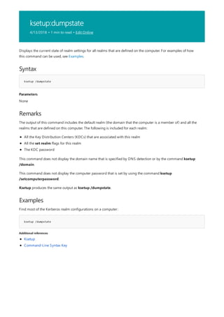 ksetup:dumpstate
4/13/2018 • 1 min to read • Edit Online
Syntax
ksetup /dumpstate
Parameters
Remarks
Examples
ksetup /dumpstate
Additional references
Displays the current state of realm settings for all realms that are defined on the computer. For examples of how
this command can be used, see Examples.
None
The output of this command includes the default realm (the domain that the computer is a member of) and all the
realms that are defined on this computer. The following is included for each realm:
All the Key Distribution Centers (KDCs) that are associated with this realm
All the set realm flags for this realm
The KDC password
This command does not display the domain name that is specified by DNS detection or by the command ksetup
/domain.
This command does not display the computer password that is set by using the command ksetup
/setcomputerpassword.
Ksetup produces the same output as ksetup /dumpstate.
Find most of the Kerberos realm configurations on a computer:
Ksetup
Command-Line Syntax Key
 