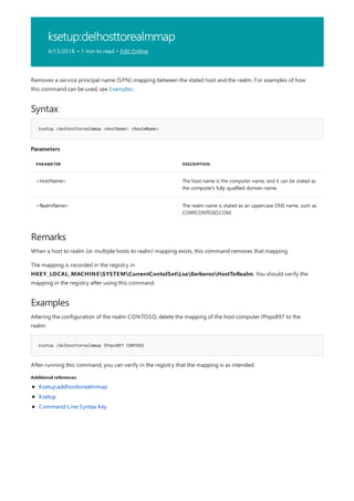 ksetup:delhosttorealmmap
4/13/2018 • 1 min to read • Edit Online
Syntax
ksetup /delhosttorealmmap <HostName> <RealmName>
Parameters
PARAMETER DESCRIPTION
<HostName> The host name is the computer name, and it can be stated as
the computer's fully qualified domain name.
<RealmName> The realm name is stated as an uppercase DNS name, such as
CORP.CONTOSO.COM.
Remarks
Examples
ksetup /delhosttorealmmap IPops897 CONTOSO
Additional references
Removes a service principal name (SPN) mapping between the stated host and the realm. For examples of how
this command can be used, see Examples.
When a host to realm (or multiple hosts to realm) mapping exists, this command removes that mapping.
The mapping is recorded in the registry in
HKEY_LOCAL_MACHINESYSTEMCurrentContolSetLsaKerberosHostToRealm. You should verify the
mapping in the registry after using this command.
Altering the configuration of the realm CONTOSO, delete the mapping of the host computer IPops897 to the
realm:
After running this command, you can verify in the registry that the mapping is as intended.
Ksetup:addhosttorealmmap
Ksetup
Command-Line Syntax Key
 