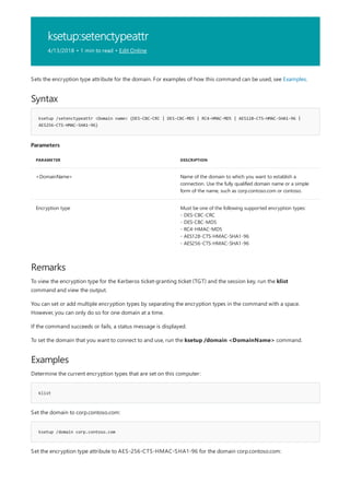 ksetup:setenctypeattr
4/13/2018 • 1 min to read • Edit Online
Syntax
ksetup /setenctypeattr <Domain name> {DES-CBC-CRC | DES-CBC-MD5 | RC4-HMAC-MD5 | AES128-CTS-HMAC-SHA1-96 |
AES256-CTS-HMAC-SHA1-96}
Parameters
PARAMETER DESCRIPTION
<DomainName> Name of the domain to which you want to establish a
connection. Use the fully qualified domain name or a simple
form of the name, such as corp.contoso.com or contoso.
Encryption type Must be one of the following supported encryption types:
- DES-CBC-CRC
- DES-CBC-MD5
- RC4-HMAC-MD5
- AES128-CTS-HMAC-SHA1-96
- AES256-CTS-HMAC-SHA1-96
Remarks
Examples
klist
ksetup /domain corp.contoso.com
Sets the encryption type attribute for the domain. For examples of how this command can be used, see Examples.
To view the encryption type for the Kerberos ticket-granting ticket (TGT) and the session key, run the klist
command and view the output.
You can set or add multiple encryption types by separating the encryption types in the command with a space.
However, you can only do so for one domain at a time.
If the command succeeds or fails, a status message is displayed.
To set the domain that you want to connect to and use, run the ksetup /domain <DomainName> command.
Determine the current encryption types that are set on this computer:
Set the domain to corp.contoso.com:
Set the encryption type attribute to AES-256-CTS-HMAC-SHA1-96 for the domain corp.contoso.com:
 