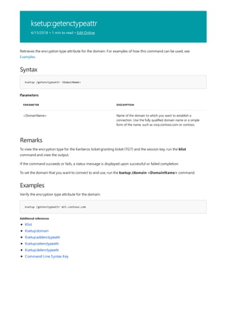 ksetup:getenctypeattr
4/13/2018 • 1 min to read • Edit Online
Syntax
ksetup /getenctypeattr <DomainName>
Parameters
PARAMETER DESCRIPTION
<DomainName> Name of the domain to which you want to establish a
connection. Use the fully qualified domain name or a simple
form of the name, such as corp.contoso.com or contoso.
Remarks
Examples
ksetup /getenctypeattr mit.contoso.com
Additional references
Retrieves the encryption type attribute for the domain. For examples of how this command can be used, see
Examples.
To view the encryption type for the Kerberos ticket-granting ticket (TGT) and the session key, run the klist
command and view the output.
If the command succeeds or fails, a status message is displayed upon successful or failed completion.
To set the domain that you want to connect to and use, run the ksetup /domain <DomainName> command.
Verify the encryption type attribute for the domain:
Klist
Ksetup:domain
Ksetup:addenctypeattr
Ksetup:setenctypeattr
Ksetup:delenctypeattr
Command-Line Syntax Key
 
