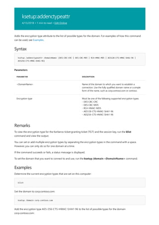 ksetup:addenctypeattr
4/13/2018 • 1 min to read • Edit Online
Syntax
ksetup /addenctypeattr <DomainName> {DES-CBC-CRC | DES-CBC-MD5 | RC4-HMAC-MD5 | AES128-CTS-HMAC-SHA1-96 |
AES256-CTS-HMAC-SHA1-96}
Parameters
PARAMETER DESCRIPTION
<DomainName> Name of the domain to which you want to establish a
connection. Use the fully qualified domain name or a simple
form of the name, such as corp.contoso.com or contoso.
Encryption type Must be one of the following supported encryption types:
- DES-CBC-CRC
- DES-CBC-MD5
- RC4-HMAC-MD5
- AES128-CTS-HMAC-SHA1-96
- AES256-CTS-HMAC-SHA1-96
Remarks
Examples
klist
ksetup /domain corp.contoso.com
Adds the encryption type attribute to the list of possible types for the domain. For examples of how this command
can be used, see Examples.
To view the encryption type for the Kerberos ticket-granting ticket (TGT) and the session key, run the klist
command and view the output.
You can set or add multiple encryption types by separating the encryption types in the command with a space.
However, you can only do so for one domain at a time.
If the command succeeds or fails, a status message is displayed.
To set the domain that you want to connect to and use, run the ksetup /domain <DomainName> command.
Determine the current encryption types that are set on this computer:
Set the domain to corp.contoso.com:
Add the encryption type AES-256-CTS-HMAC-SHA1-96 to the list of possible types for the domain
corp.contoso.com:
 
