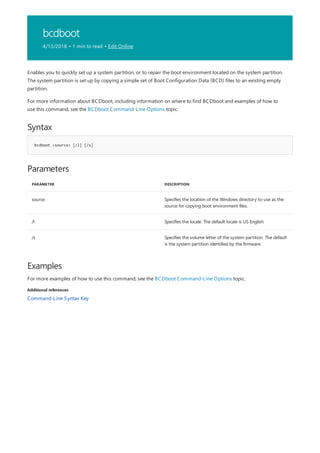 bcdboot
4/13/2018 • 1 min to read • Edit Online
Syntax
bcdboot <source> [/l] [/s]
Parameters
PARAMETER DESCRIPTION
source Specifies the location of the Windows directory to use as the
source for copying boot environment files.
/l Specifies the locale. The default locale is US English.
/s Specifies the volume letter of the system partition. The default
is the system partition identified by the firmware.
Examples
Additional references
Enables you to quickly set up a system partition, or to repair the boot environment located on the system partition.
The system partition is set up by copying a simple set of Boot Configuration Data (BCD) files to an existing empty
partition.
For more information about BCDboot, including information on where to find BCDboot and examples of how to
use this command, see the BCDboot Command-Line Options topic.
For more examples of how to use this command, see the BCDboot Command-Line Options topic.
Command-Line Syntax Key
 