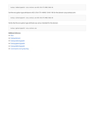 ksetup /addenctypeattr corp.contoso.com AES-256-CTS-HMAC-SHA1-96
ksetup /setenctypeattr corp.contoso.com AES-256-CTS-HMAC-SHA1-96
ksetup /getenctypeattr corp.contoso.com
Additional references
Set the encryption type attribute to AES-256-CTS-HMAC-SHA1-96 for the domain corp.contoso.com:
Verify that the encryption type attribute was set as intended for the domain:
Klist
Ksetup:domain
Ksetup:setenctypeattr
Ksetup:getenctypeattr
Ksetup:delenctypeattr
Command-Line Syntax Key
 