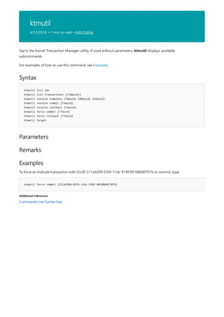 ktmutil
4/13/2018 • 1 min to read • Edit Online
Syntax
ktmutil list tms
ktmutil list transactions [{TmGuid}]
ktmutil resolve complete {TmGuid} {RmGuid} {EnGuid}
ktmutil resolve commit {TxGuid}
ktmutil resolve rollback {TxGuid}
ktmutil force commit {??Guid}
ktmutil force rollback {??Guid}
ktmutil forget
Parameters
Remarks
Examples
ktmutil force commit {311a9209-03f4-11dc-918f-00188b8f707b}
Additional references
Starts the Kernel Transaction Manager utility. If used without parameters, ktmutil displays available
subcommands.
For examples of how to use this command, see Examples.
To force an Indoubt transaction with GUID 311a9209-03f4-11dc-918f-00188b8f707b to commit, type:
Command-Line Syntax Key
 