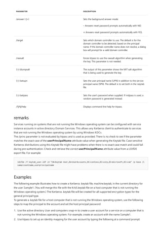 /answer {-|+} Sets the background answer mode:
- Answers reset password prompts automatically with NO.
+ Answers reset password prompts automatically with YES.
/target Sets which domain controller to use. The default is for the
domain controller to be detected, based on the principal
name. If the domain controller name does not resolve, a dialog
box will prompt for a valid domain controller.
/rawsalt forces ktpass to use the rawsalt algorithm when generating
the key. This parameter is not needed.
{-|+}dumpsalt The output of this parameter shows the MIT salt algorithm
that is being used to generate the key.
{-|+}setupn Sets the user principal name (UPN) in addition to the service
principal name (SPN). The default is to set both in the .keytab
file.
{-|+}setpass Sets the user's password when supplied. If rndpass is used, a
random password is generated instead.
/?|/h|/help Displays command-line help for ktpass.
PARAMETER DESCRIPTION
remarks
ldifde /f keytab_user.ldf /d "CN=Keytab User,OU=UserAccounts,DC=contoso,DC=corp,DC=microsoft,DC=com" /p base /l
samaccountname,userprincipalname
Examples
Services running on systems that are not running the Windows operating system can be configured with service
instance accounts in active directory Domain Services. This allows any Kerberos client to authenticate to services
that are not running the Windows operating system by using Windows KDCs.
The /princ parameter is not evaluated by ktpass and is used as provided. There is no check to see if the parameter
matches the exact case of the userPrincipalName attribute value when generating the Keytab file. Case sensitive
Kerberos distributions using this Keytab file might have problems when there is no exact case match and could fail
during pre-authentication. Check and retrieve the correct userPrincipalName attribute value from a LDifDE
export file. For example:
The following example illustrates how to create a Kerberos .keytab file, machine.keytab, in the current directory for
the user Sample1. (You will merge this file with the Krb5.keytab file on a host computer that is not running the
Windows operating system.) The Kerberos .keytab file will be created for all supported encryption types for the
general principal type.
To generate a .keytab file for a host computer that is not running the Windows operating system, use the following
steps to map the principal to the account and set the host principal password:
1. Use the active directory User and computers snap-in to create a user account for a service on a computer that is
not running the Windows operating system. For example, create an account with the name Sample1.
2. Use ktpass to set up an identity mapping for the user account by typing the following at a command prompt:
 