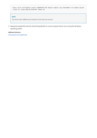 additional references
ktpass /princ host/Sample1.contoso.com@CONTOSO.COM /mapuser Sample1 /pass MyPas$w0rd /out Sample1.keytab
/crypto all /ptype KRB5_NT_PRINCIPAL /mapop set
NOTE
You cannot map multiple service instances to the same user account.
3. Merge the .keytab file with the /Etc/Krb5.keytab file on a host computer that is not running the Windows
operating system.
Command-Line Syntax Key
 