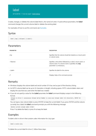 label
4/13/2018 • 1 min to read • Edit Online
Syntax
label [/mp] [<Volume>] [<Label>]
Parameters
PARAMETER DESCRIPTION
/mp Specifies that the volume should be treated as a mount point
or volume name.
<Volume> Specifies a drive letter (followed by a colon), mount point, or
volume name. If a volume name is specified, the /mp
parameter is unnecessary.
<Label> Specifies the label for the volume.
/? Displays help at the command prompt.
Remarks
Examples
label a:sales-july
Creates, changes, or deletes the volume label (that is, the name) of a disk. If used without parameters, the label
command changes the current volume label or deletes the existing label.
For examples of how to use this command, see Examples.
Windows displays the volume label and serial number (if it has one) as part of the directory listing.
An NTFS volume label can be up to 32 characters in length, including spaces. NTFS volume labels retain and
display the case that was used when the label was created.
If you do not specify a value for the Label parameter, the label command displays output in the following
format:
Volume in drive C: xxxxxxxxxxx Volume Serial Number is xxxx-xxxx Volume label (32 characters, ENTER for
none)?
You can type a new volume label or press ENTER to keep the current label. If you press ENTER and the volume
currently has a label, the label command prompts you with the following message:
Delete current volume label (Y/N)?
Press Y to delete the label, or press N to keep the label.
To label a disk in drive A that contains sales information for July, type:
To delete the current label for drive C, follow these steps:
 