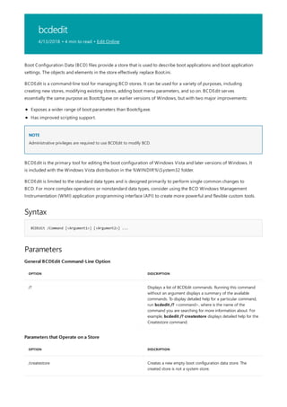 bcdedit
4/13/2018 • 4 min to read • Edit Online
NOTE
Syntax
BCDEdit /Command [<Argument1>] [<Argument2>] ...
Parameters
General BCDEdit Command-Line Option
OPTION DESCRIPTION
/? Displays a list of BCDEdit commands. Running this command
without an argument displays a summary of the available
commands. To display detailed help for a particular command,
run bcdedit /? <command>, where is the name of the
command you are searching for more information about. For
example, bcdedit /? createstore displays detailed help for the
Createstore command.
Parameters that Operate on a Store
OPTION DESCRIPTION
/createstore Creates a new empty boot configuration data store. The
created store is not a system store.
Boot Configuration Data (BCD) files provide a store that is used to describe boot applications and boot application
settings. The objects and elements in the store effectively replace Boot.ini.
BCDEdit is a command-line tool for managing BCD stores. It can be used for a variety of purposes, including
creating new stores, modifying existing stores, adding boot menu parameters, and so on. BCDEdit serves
essentially the same purpose as Bootcfg.exe on earlier versions of Windows, but with two major improvements:
Exposes a wider range of boot parameters than Bootcfg.exe.
Has improved scripting support.
Administrative privileges are required to use BCDEdit to modify BCD.
BCDEdit is the primary tool for editing the boot configuration of Windows Vista and later versions of Windows. It
is included with the Windows Vista distribution in the %WINDIR%System32 folder.
BCDEdit is limited to the standard data types and is designed primarily to perform single common changes to
BCD. For more complex operations or nonstandard data types, consider using the BCD Windows Management
Instrumentation (WMI) application programming interface (API) to create more powerful and flexible custom tools.
 