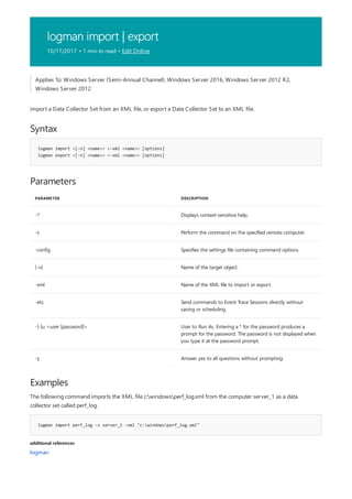 logman import | export
10/17/2017 • 1 min to read • Edit Online
Syntax
logman import <[-n] <name>> <-xml <name>> [options]
logman export <[-n] <name>> <-xml <name>> [options]
Parameters
PARAMETER DESCRIPTION
-? Displays context-sensitive help.
-s Perform the command on the specified remote computer.
-config Specifies the settings file containing command options.
[-n] Name of the target object.
-xml Name of the XML file to import or export.
-ets Send commands to Event Trace Sessions directly without
saving or scheduling.
-[-]u <user [password]> User to Run As. Entering a * for the password produces a
prompt for the password. The password is not displayed when
you type it at the password prompt.
-y Answer yes to all questions without prompting.
Examples
logman import perf_log -s server_1 -xml "c:windowsperf_log.xml"
additional references
Applies To: Windows Server (Semi-Annual Channel), Windows Server 2016, Windows Server 2012 R2,
Windows Server 2012
import a Data Collector Set from an XML file, or export a Data Collector Set to an XML file.
The following command imports the XML file c:windowsperf_log.xml from the computer server_1 as a data
collector set called perf_log.
logman
 