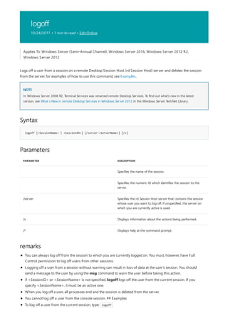 logoff
10/24/2017 • 1 min to read • Edit Online
NOTE
Syntax
logoff [<SessionName> | <SessionID>] [/server:<ServerName>] [/v]
Parameters
PARAMETER DESCRIPTION
Specifies the name of the session.
Specifies the numeric ID which identifies the session to the
server.
/server: Specifies the rd Session Host server that contains the session
whose user you want to log off. If unspecified, the server on
which you are currently active is used.
/v Displays information about the actions being performed.
/? Displays help at the command prompt.
remarks
Applies To: Windows Server (Semi-Annual Channel), Windows Server 2016, Windows Server 2012 R2,
Windows Server 2012
Logs off a user from a session on a remote Desktop Session Host (rd Session Host) server and deletes the session
from the server. for examples of how to use this command, see Examples.
In Windows Server 2008 R2, Terminal Services was renamed remote Desktop Services. To find out what's new in the latest
version, see What s New in remote Desktop Services in Windows Server 2012 in the Windows Server TechNet Library.
You can always log off from the session to which you are currently logged on. You must, however, have Full
Control permission to log off users from other sessions.
Logging off a user from a session without warning can result in loss of data at the user's session. You should
send a message to the user by using the msg command to warn the user before taking this action.
if <SessionID> or <SessionName> is not specified, logoff logs off the user from the current session. If you
specify <SessionName>, it must be an active one.
When you log off a user, all processes end and the session is deleted from the server.
You cannot log off a user from the console session. ## Examples
To log off a user from the current session, type: logoff
 