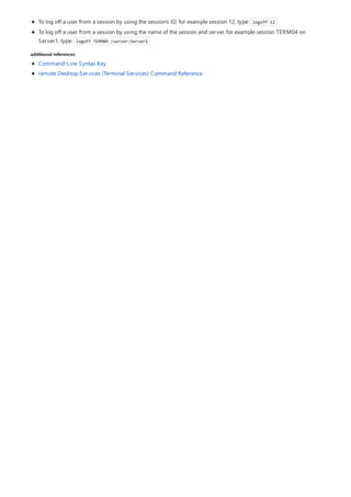 additional references
To log off a user from a session by using the session's ID, for example session 12, type: logoff 12
To log off a user from a session by using the name of the session and server, for example session TERM04 on
Server1, type: logoff TERM04 /server:Server1
Command-Line Syntax Key
remote Desktop Services (Terminal Services) Command Reference
 