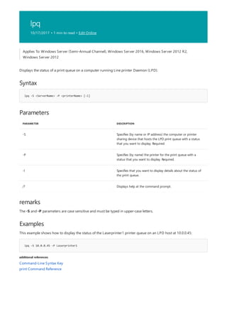 lpq
10/17/2017 • 1 min to read • Edit Online
Syntax
lpq -S <ServerName> -P <printerName> [-l]
Parameters
PARAMETER DESCRIPTION
-S Specifies (by name or IP address) the computer or printer
sharing device that hosts the LPD print queue with a status
that you want to display. Required.
-P Specifies (by name) the printer for the print queue with a
status that you want to display. Required.
-l Specifies that you want to display details about the status of
the print queue.
/? Displays help at the command prompt.
remarks
Examples
lpq -S 10.0.0.45 -P Laserprinter1
additional references
Applies To: Windows Server (Semi-Annual Channel), Windows Server 2016, Windows Server 2012 R2,
Windows Server 2012
Displays the status of a print queue on a computer running Line printer Daemon (LPD).
The -S and -P parameters are case sensitive and must be typed in upper-case letters.
This example shows how to display the status of the Laserprinter1 printer queue on an LPD host at 10.0.0.45:
Command-Line Syntax Key
print Command Reference
 