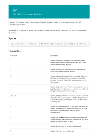 lpr
10/17/2017 • 1 min to read • Edit Online
Syntax
lpr [-S <ServerName>] -P <printerName> [-C <BannerContent>] [-J <JobName>] [-o | "-o l"] [-x] [-d] <filename>
Parameters
PARAMETER DESCRIPTION
-S Specifies (by name or IP address) the computer or printer
sharing device that hosts the LPD print queue with a status
that you want to display. Required.
-P Specifies (by name) the printer for the print queue with a
status that you want to display. Required.
-C Specifies the content to print on the banner page of the print
job. If you do not include this parameter, the name of the
computer from which the print job was sent appears on the
banner page.
-J Specifies the print job name that will be printed on the banner
page. If you do not include this parameter, the name of the file
being printed appears on the banner page.
[-o| "-o l"] Specifies the type of file that you want to print. The parameter
-o specifies that you want to print a text file. The parameter "-
o l" specifies that you want to print a binary file (for example,
a PostScript file).
-d Specifies that the data file must be sent before the control file.
Use this parameter if your printer requires the data file to be
sent first. For more information, see your printer
documentation.
-x Specifies that the lpr command must be compatible with the
Sun Microsystems operating system (referred to as SunOS) for
releases up to and including 4.1.4_u1.
Specifies (by name) the file to be printed. Required.
/? Displays help at the command prompt.
Applies To: Windows Server (Semi-Annual Channel), Windows Server 2016, Windows Server 2012 R2,
Windows Server 2012
Sends a file to a computer or printer sharing device running the Line printer Daemon (LPD) service in preparation
for printing.
 