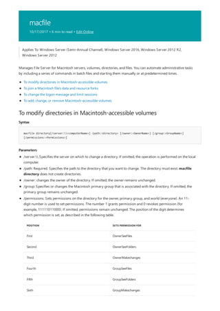 macfile
10/17/2017 • 6 min to read • Edit Online
To modify directories in Macintosh-accessible volumes
Syntax
macfile directory[/server:<computerName>] /path:<directory> [/owner:<OwnerName>] [/group:<GroupName>]
[/permissions:<Permissions>]
Parameters
Applies To: Windows Server (Semi-Annual Channel), Windows Server 2016, Windows Server 2012 R2,
Windows Server 2012
Manages File Server for Macintosh servers, volumes, directories, and files. You can automate administrative tasks
by including a series of commands in batch files and starting them manually or at predetermined times.
To modify directories in Macintosh-accessible volumes
To join a Macintosh file's data and resource forks
To change the logon message and limit sessions
To add, change, or remove Macintosh-accessible volumes
/server: Specifies the server on which to change a directory. If omitted, the operation is performed on the local
computer.
/path: Required. Specifies the path to the directory that you want to change. The directory must exist. macfile
directory does not create directories.
/owner: changes the owner of the directory. If omitted, the owner remains unchanged.
/group: Specifies or changes the Macintosh primary group that is associated with the directory. If omitted, the
primary group remains unchanged.
POSITION SETS PERMISSION FOR
First OwnerSeeFiles
Second OwnerSeeFolders
Third OwnerMakechanges
Fourth GroupSeeFiles
Fifth GroupSeeFolders
Sixth GroupMakechanges
/permissions: Sets permissions on the directory for the owner, primary group, and world (everyone). An 11-
digit number is used to set permissions. The number 1 grants permission and 0 revokes permission (for
example, 11111011000). If omitted, permissions remain unchanged. The position of the digit determines
which permission is set, as described in the following table.
 