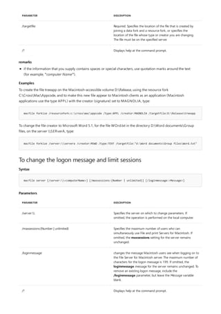 /targetfile: Required. Specifies the location of the file that is created by
joining a data fork and a resource fork, or specifies the
location of the file whose type or creator you are changing.
The file must be on the specified server.
/? Displays help at the command prompt.
PARAMETER DESCRIPTION
remarks
Examples
macfile forkize /resourcefork:c:crossmacappcode /type:APPL /creator:MAGNOLIA /targetfile:D:Releasetreeapp
macfile forkize /server:servera /creator:MSWD /type:TEXT /targetfile:"d:Word documentsGroup filesWord.txt"
To change the logon message and limit sessions
Syntax
macfile server [/server:<computerName>] [/maxsessions:{Number | unlimited}] [/loginmessage:<Message>]
Parameters
PARAMETER DESCRIPTION
/server: Specifies the server on which to change parameters. If
omitted, the operation is performed on the local computer.
/maxsessions:{Number | unlimited} Specifies the maximum number of users who can
simultaneously use File and print Servers for Macintosh. If
omitted, the maxsessions setting for the server remains
unchanged.
/loginmessage: changes the message Macintosh users see when logging on to
the File Server for Macintosh server. The maximum number of
characters for the logon message is 199. If omitted, the
loginmessage message for the server remains unchanged. To
remove an existing logon message, include the
/loginmessage parameter, but leave the Message variable
blank.
/? Displays help at the command prompt.
if the information that you supply contains spaces or special characters, use quotation marks around the text
(for example, "computer Name").
To create the file treeapp on the Macintosh-accessible volume D:Release, using the resource fork
C:CrossMacAppcode, and to make this new file appear to Macintosh clients as an application (Macintosh
applications use the type APPL) with the creator (signature) set to MAGNOLIA, type:
To change the file creator to Microsoft Word 5.1, for the file WOrd.txt in the directory D:Word documentsGroup
files, on the server SERverA, type:
 