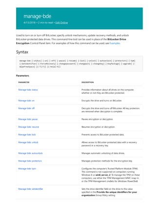 manage-bde
4/13/2018 • 2 min to read • Edit Online
Syntax
manage-bde [-status] [–on] [–off] [–pause] [–resume] [–lock] [–unlock] [–autounlock] [–protectors] [–tpm]
[–SetIdentifier] [-ForceRecovery] [–changepassword] [–changepin] [–changekey] [-KeyPackage] [–upgrade] [-
WipeFreeSpace] [{-?|/?}] [{-help|-h}]
Parameters
PARAMETER DESCRIPTION
Manage-bde: status Provides information about all drives on the computer,
whether or not they are BitLocker-protected.
Manage-bde: on Encrypts the drive and turns on BitLocker.
Manage-bde: off Decrypts the drive and turns off BitLocker. All key protectors
are removed when decryption is complete.
Manage-bde: pause Pauses encryption or decryption.
Manage-bde: resume Resumes encryption or decryption.
Manage-bde: lock Prevents access to BitLocker-protected data.
Manage-bde: unlock Allows access to BitLocker-protected data with a recovery
password or a recovery key.
Manage-bde: autounlock Manages automatic unlocking of data drives.
Manage-bde: protectors Manages protection methods for the encryption key.
Manage-bde: tpm Configures the computer's Trusted Platform Module (TPM).
This command is not supported on computers running
Windows 8 or win8_server_2. To manage the TPM on these
computers, use either the TPM Management MMC snap-in
or the TPM Management cmdlets for Windows PowerShell.
Manage-bde: setidentifier Sets the drive identifier field on the drive to the value
specified in the Provide the unique identifiers for your
organization Group Policy setting.
Used to turn on or turn off BitLocker, specify unlock mechanisms, update recovery methods, and unlock
BitLocker-protected data drives. This command-line tool can be used in place of the BitLocker Drive
Encryption Control Panel item. For examples of how this command can be used, see Examples.
 
