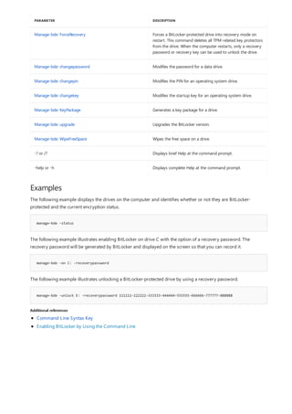 Manage-bde: ForceRecovery Forces a BitLocker-protected drive into recovery mode on
restart. This command deletes all TPM-related key protectors
from the drive. When the computer restarts, only a recovery
password or recovery key can be used to unlock the drive.
Manage-bde: changepassword Modifies the password for a data drive.
Manage-bde: changepin Modifies the PIN for an operating system drive.
Manage-bde: changekey Modifies the startup key for an operating system drive.
Manage-bde: KeyPackage Generates a key package for a drive.
Manage-bde: upgrade Upgrades the BitLocker version.
Manage-bde: WipeFreeSpace Wipes the free space on a drive.
-? or /? Displays brief Help at the command prompt.
-help or -h Displays complete Help at the command prompt.
PARAMETER DESCRIPTION
Examples
manage-bde -status
manage-bde –on C: -recoverypassword
manage-bde –unlock E: -recoverypassword 111111-222222-333333-444444-555555-666666-777777-888888
Additional references
The following example displays the drives on the computer and identifies whether or not they are BitLocker-
protected and the current encryption status.
The following example illustrates enabling BitLocker on drive C with the option of a recovery password. The
recovery password will be generated by BitLocker and displayed on the screen so that you can record it.
The following example illustrates unlocking a BitLocker-protected drive by using a recovery password.
Command-Line Syntax Key
Enabling BitLocker by Using the Command Line
 