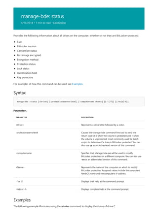 manage-bde: status
4/13/2018 • 1 min to read • Edit Online
Syntax
manage-bde -status [<Drive>] [-protectionaserrorlevel] [-computername <Name>] [{-?|/?}] [{-help|-h}]
Parameters
PARAMETER DESCRIPTION
<Drive> Represents a drive letter followed by a colon.
-protectionaserrorlevel Causes the Manage-bde command-line tool to send the
return code of 0 when the volume is protected and 1 when
the volume is unprotected; most commonly used for batch
scripts to determine if a drive is BitLocker-protected. You can
also use -p as an abbreviated version of this command.
-computername Specifies that Manage-bde.exe will be used to modify
BitLocker protection on a different computer. You can also use
-cn as an abbreviated version of this command.
<Name> Represents the name of the computer on which to modify
BitLocker protection. Accepted values include the computer's
NetBIOS name and the computer's IP address.
-? or /? Displays brief Help at the command prompt.
-help or -h Displays complete Help at the command prompt.
Examples
Provides the following information about all drives on the computer; whether or not they are BitLocker-protected:
Size
BitLocker version
Conversion status
Percentage encrypted
Encryption method
Protection status
Lock status
Identification field
Key protectors
For examples of how this command can be used, see Examples.
The following example illustrates using the -status command to display the status of drive C.
 