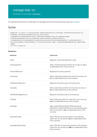 manage-bde: on
4/13/2018 • 4 min to read • Edit Online
Syntax
manage-bde –on <Drive> {[-recoveryPassword <NumericalPassword>]|[-recoverykey <PathToExternalDirectory>]|[-
startupkey <PathToExternalKeyDirectory>]|[-certificate]|
[-tpmandpin]|[-tpmandpinandstartupkey <PathToExternalKeyDirectory>]|[-tpmandstartupkey
<PathToExternalKeyDirectory>]|[-password]|[-ADAccountOrGroup <DomainAccount>]}
[-UsedSpaceOnly][-encryptionmethod {aes128_diffuser|aes256_diffuser|aes128|aes256}] [-skiphardwaretest] [-
discoveryvolumetype <FileSystemType>] [-ForceEncryptionType <type>] [-RemoveVolumeShadowCopies][-computername
<Name>]
[{-?|/?}] [{-help|-h}]
Parameters
PARAMETER DESCRIPTION
<Drive> Represents a drive letter followed by a colon.
-recoverypassword Adds a numerical password protector. You can also use -rp as
an abbreviated version of this command.
<NumericalPassword> Represents the recovery password.
-recoverykey Adds an external key protector for recovery. You can also use -
rk as an abbreviated version of this command.
<PathToExternalDirectory> Represents the directory path to the recovery key.
-startupkey Adds an external key protector for startup. You can also use -
sk as an abbreviated version of this command.
<PathToExternalKeyDirectory> Represents the directory path to the startup key.
-certificate Adds a public key protector for a data drive. You can also use -
cert as an abbreviated version of this command.
-tpmandpin Adds a Trusted Platform Module (TPM) and personal
identification number (PIN) protector for the operating system
drive. You can also use -tp as an abbreviated version of this
command.
-tpmandstartupkey Adds a TPM and startup key protector for the operating
system drive. You can also use -tsk as an abbreviated version
of this command.
-tpmandpinandstartupkey Adds a TPM, PIN, and startup key protector for the operating
system drive. You can also use -tpsk as an abbreviated version
of this command.
Encrypts the drive and turns on BitLocker. For examples of how this command can be used, see Examples.
 