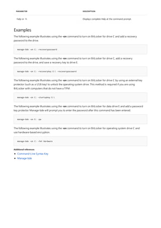 -help or -h Displays complete Help at the command prompt.
PARAMETER DESCRIPTION
Examples
manage-bde –on C: -recoverypassword
manage-bde –on C: -recoverykey E: -recoverypassword
manage-bde -on C: -startupkey E:
manage-bde –on E: -pw
manage-bde –on C: -fet Hardware
Additional references
The following example illustrates using the -on command to turn on BitLocker for drive C and add a recovery
password to the drive.
The following example illustrates using the -on command to turn on BitLocker for drive C, add a recovery
password to the drive, and save a recovery key to drive E.
The following example illustrates using the -on command to turn on BitLocker for drive C by using an external key
protector (such as a USB key) to unlock the operating system drive. This method is required if you are using
BitLocker with computers that do not have a TPM.
The following example illustrates using the -on command to turn on BitLocker for data drive E and add a password
key protector. Manage-bde will prompt you to enter the password after this command has been entered.
The following example illustrates using the -on command to turn on BitLocker for operating system drive C and
use hardware-based encryption.
Command-Line Syntax Key
Manage-bde
 