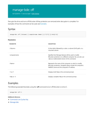 manage-bde: off
4/13/2018 • 1 min to read • Edit Online
Syntax
manage-bde -off [<Volume>] [-computername <Name>] [{-?|/?}] [{-help|-h}]
Parameters
PARAMETER DESCRIPTION
<Volume> A drive letter followed by a colon, a volume GUID path, or a
mounted volume.
-computername Specifies that Manage-bde.exe will be used to modify
BitLocker protection on a different computer. You can also use
-cn as an abbreviated version of this command.
<Name> Represents the name of the computer on which to modify
BitLocker protection. Accepted values include the computer's
NetBIOS name and the computer's IP address.
-? or /? Displays brief Help at the command prompt.
-help or -h Displays complete Help at the command prompt.
Examples
manage-bde –off C:
Additional references
Decrypts the drive and turns off BitLocker. All key protectors are removed when decryption is complete. For
examples of how this command can be used, see Examples.
The following example illustrates using the -off command to turn off BitLocker on drive C.
Command-Line Syntax Key
Manage-bde
 