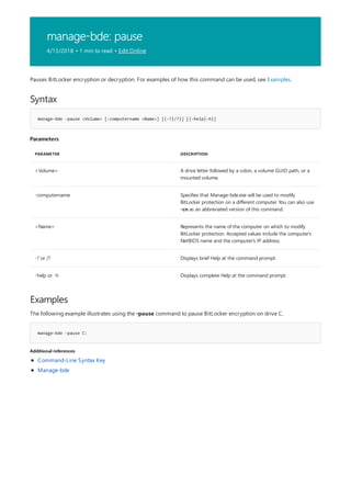 manage-bde: pause
4/13/2018 • 1 min to read • Edit Online
Syntax
manage-bde -pause <Volume> [-computername <Name>] [{-?|/?}] [{-help|-h}]
Parameters
PARAMETER DESCRIPTION
<Volume> A drive letter followed by a colon, a volume GUID path, or a
mounted volume.
-computername Specifies that Manage-bde.exe will be used to modify
BitLocker protection on a different computer. You can also use
-cn as an abbreviated version of this command.
<Name> Represents the name of the computer on which to modify
BitLocker protection. Accepted values include the computer's
NetBIOS name and the computer's IP address.
-? or /? Displays brief Help at the command prompt.
-help or -h Displays complete Help at the command prompt.
Examples
manage-bde –pause C:
Additional references
Pauses BitLocker encryption or decryption. For examples of how this command can be used, see Examples.
The following example illustrates using the -pause command to pause BitLocker encryption on drive C.
Command-Line Syntax Key
Manage-bde
 
