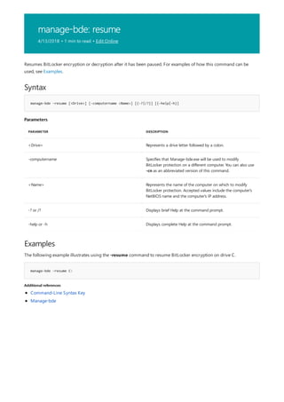 manage-bde: resume
4/13/2018 • 1 min to read • Edit Online
Syntax
manage-bde -resume [<Drive>] [-computername <Name>] [{-?|/?}] [{-help|-h}]
Parameters
PARAMETER DESCRIPTION
<Drive> Represents a drive letter followed by a colon.
-computername Specifies that Manage-bde.exe will be used to modify
BitLocker protection on a different computer. You can also use
-cn as an abbreviated version of this command.
<Name> Represents the name of the computer on which to modify
BitLocker protection. Accepted values include the computer's
NetBIOS name and the computer's IP address.
-? or /? Displays brief Help at the command prompt.
-help or -h Displays complete Help at the command prompt.
Examples
manage-bde –resume C:
Additional references
Resumes BitLocker encryption or decryption after it has been paused. For examples of how this command can be
used, see Examples.
The following example illustrates using the -resume command to resume BitLocker encryption on drive C.
Command-Line Syntax Key
Manage-bde
 