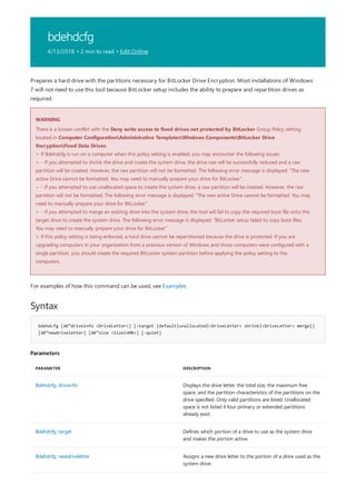 bdehdcfg
4/13/2018 • 2 min to read • Edit Online
WARNING
Syntax
bdehdcfg [â€“driveinfo <DriveLetter>] [-target {default|unallocated|<DriveLetter> shrink|<DriveLetter> merge}]
[â€“newdriveletter] [â€“size <SizeinMB>] [-quiet]
Parameters
PARAMETER DESCRIPTION
Bdehdcfg: driveinfo Displays the drive letter, the total size, the maximum free
space, and the partition characteristics of the partitions on the
drive specified. Only valid partitions are listed. Unallocated
space is not listed if four primary or extended partitions
already exist.
Bdehdcfg: target Defines which portion of a drive to use as the system drive
and makes the portion active.
Bdehdcfg: newdriveletter Assigns a new drive letter to the portion of a drive used as the
system drive.
Prepares a hard drive with the partitions necessary for BitLocker Drive Encryption. Most installations of Windows
7 will not need to use this tool because BitLocker setup includes the ability to prepare and repartition drives as
required.
There is a known conflict with the Deny write access to fixed drives not protected by BitLocker Group Policy setting
located in Computer ConfigurationAdministrative TemplatesWindows ComponentsBitLocker Drive
EncryptionFixed Data Drives.
> If Bdehdcfg is run on a computer when this policy setting is enabled, you may encounter the following issues:
> - If you attempted to shrink the drive and create the system drive, the drive size will be successfully reduced and a raw
partition will be created. However, the raw partition will not be formatted. The following error message is displayed: "The new
active Drive cannot be formatted. You may need to manually prepare your drive for BitLocker."
> - If you attempted to use unallocated space to create the system drive, a raw partition will be created. However, the raw
partition will not be formatted. The following error message is displayed: "The new active Drive cannot be formatted. You may
need to manually prepare your drive for BitLocker."
> - If you attempted to merge an existing drive into the system drive, the tool will fail to copy the required boot file onto the
target drive to create the system drive. The following error message is displayed: "BitLocker setup failed to copy boot files.
You may need to manually prepare your drive for BitLocker."
> If this policy setting is being enforced, a hard drive cannot be repartitioned because the drive is protected. If you are
upgrading computers in your organization from a previous version of Windows and those computers were configured with a
single partition, you should create the required BitLocker system partition before applying the policy setting to the
computers.
For examples of how this command can be used, see Examples.
 