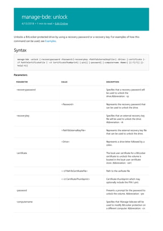 manage-bde: unlock
4/13/2018 • 1 min to read • Edit Online
Syntax
manage-bde -unlock {-recoverypassword <Password>|-recoverykey <PathToExternalKeyFile>} <Drive> [-certificate {-
cf PathToCertificateFile | -ct CertificateThumbprint} {-pin}] [-password] [-computername <Name>] [{-?|/?}] [{-
help|-h}]
Parameters
PARAMETER VALUE DESCRIPTION
-recoverypassword Specifies that a recovery password will
be used to unlock the
drive.Abbreviation: -rp
<Password> Represents the recovery password that
can be used to unlock the drive.
-recoverykey Specifies that an external recovery key
file will be used to unlock the drive.
Abbreviation: -rk
<PathToExternalKeyFile> Represents the external recovery key file
that can be used to unlock the drive.
<Drive> Represents a drive letter followed by a
colon.
-certificate The local user certificate for a BitLocker
certificate to unclock the volume is
located in the locat user certificate
store. Abbreviation: -cert
<-cf PathToCertificateFile> Path to the cerficate file
<-ct CertificateThumbprint> Certificate thumbprint which may
optionally include the PIN (-pin).
-password Presents a prompt for the password to
unlock the volume. Abbreviation: -pw
-computername Specifies that Manage-bde.exe will be
used to modify BitLocker protection on
a different computer. Abbreviation: -cn
Unlocks a BitLocker-protected drive by using a recovery password or a recovery key. For examples of how this
command can be used, see Examples.
 