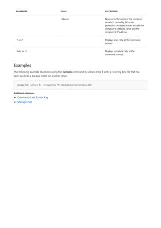 <Name> Represents the name of the computer
on which to modify BitLocker
protection. Accepted values include the
computer's NetBIOS name and the
computer's IP address.
-? or /? Displays brief Help at the command
prompt.
-help or -h Displays complete Help at the
command prompt.
PARAMETER VALUE DESCRIPTION
Examples
manage-bde –unlock E: -recoverykey "F:Backupkeysrecoverykey.bek"
Additional references
The following example illustrates using the -unlock command to unlock drive E with a recovery key file that has
been saved to a backup folder on another drive.
Command-Line Syntax Key
Manage-bde
 