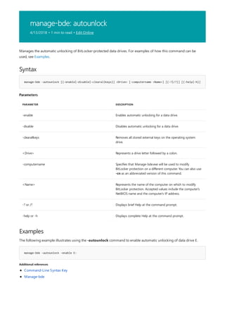 manage-bde: autounlock
4/13/2018 • 1 min to read • Edit Online
Syntax
manage-bde -autounlock [{-enable|-disable|-clearallkeys}] <Drive> [-computername <Name>] [{-?|/?}] [{-help|-h}]
Parameters
PARAMETER DESCRIPTION
-enable Enables automatic unlocking for a data drive.
-disable Disables automatic unlocking for a data drive.
-clearallkeys Removes all stored external keys on the operating system
drive.
<Drive> Represents a drive letter followed by a colon.
-computername Specifies that Manage-bde.exe will be used to modify
BitLocker protection on a different computer. You can also use
-cn as an abbreviated version of this command.
<Name> Represents the name of the computer on which to modify
BitLocker protection. Accepted values include the computer's
NetBIOS name and the computer's IP address.
-? or /? Displays brief Help at the command prompt.
-help or -h Displays complete Help at the command prompt.
Examples
manage-bde –autounlock -enable E:
Additional references
Manages the automatic unlocking of BitLocker-protected data drives. For examples of how this command can be
used, see Examples.
The following example illustrates using the -autounlock command to enable automatic unlocking of data drive E.
Command-Line Syntax Key
Manage-bde
 