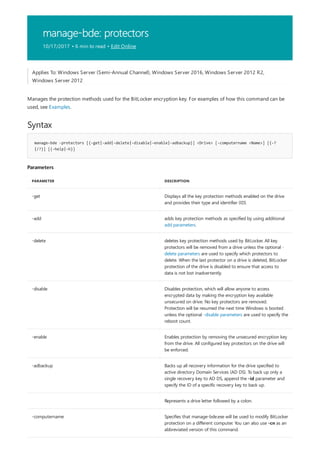 manage-bde: protectors
10/17/2017 • 6 min to read • Edit Online
Syntax
manage-bde -protectors [{-get|-add|-delete|-disable|-enable|-adbackup}] <Drive> [-computername <Name>] [{-?
|/?}] [{-help|-h}]
Parameters
PARAMETER DESCRIPTION
-get Displays all the key protection methods enabled on the drive
and provides their type and identifier (ID).
-add adds key protection methods as specified by using additional
add parameters.
-delete deletes key protection methods used by BitLocker. All key
protectors will be removed from a drive unless the optional -
delete parameters are used to specify which protectors to
delete. When the last protector on a drive is deleted, BitLocker
protection of the drive is disabled to ensure that access to
data is not lost inadvertently.
-disable Disables protection, which will allow anyone to access
encrypted data by making the encryption key available
unsecured on drive. No key protectors are removed.
Protection will be resumed the next time Windows is booted
unless the optional -disable parameters are used to specify the
reboot count.
-enable Enables protection by removing the unsecured encryption key
from the drive. All configured key protectors on the drive will
be enforced.
-adbackup Backs up all recovery information for the drive specified to
active directory Domain Services (AD DS). To back up only a
single recovery key to AD DS, append the -id parameter and
specify the ID of a specific recovery key to back up.
Represents a drive letter followed by a colon.
-computername Specifies that manage-bde.exe will be used to modify BitLocker
protection on a different computer. You can also use -cn as an
abbreviated version of this command.
Applies To: Windows Server (Semi-Annual Channel), Windows Server 2016, Windows Server 2012 R2,
Windows Server 2012
Manages the protection methods used for the BitLocker encryption key. For examples of how this command can be
used, see Examples.
 
