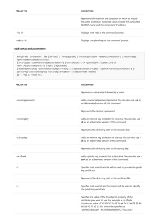 Represents the name of the computer on which to modify
BitLocker protection. Accepted values include the computer's
NetBIOS name and the computer's IP address.
-? or /? Displays brief help at the command prompt.
-help or -h Displays complete help at the command prompt.
PARAMETER DESCRIPTION
-add syntax and parameters
manage-bde protectors add [<Drive>] [-forceupgrade] [-recoverypassword <NumericalPassword>] [-recoverykey
<pathToExternalKeydirectory>]
[-startupkey <pathToExternalKeydirectory>] [-certificate {-cf <pathToCertificateFile>|-ct
<CertificateThumbprint>}] [-tpm] [-tpmandpin]
[-tpmandstartupkey <pathToExternalKeydirectory>] [-tpmandpinandstartupkey <pathToExternalKeydirectory>] [-
password][-adaccountorgroup <securityidentifier> [-computername <Name>]
[{-?|/?}] [{-help|-h}]
PARAMETER DESCRIPTION
Represents a drive letter followed by a colon.
-recoverypassword adds a numerical password protector. You can also use -rp as
an abbreviated version of this command.
Represents the recovery password.
-recoverykey adds an external key protector for recovery. You can also use -
rk as an abbreviated version of this command.
Represents the directory path to the recovery key.
-startupkey adds an external key protector for startup. You can also use -
sk as an abbreviated version of this command.
Represents the directory path to the startup key.
-certificate adds a public key protector for a data drive. You can also use -
cert as an abbreviated version of this command.
-cf Specifies that a certificate file will be used to provide the public
key certificate.
Represents the directory path to the certificate file.
-ct Specifies that a certificate thumbprint will be used to identify
the public key certificate
Specifies the value of the thumbprint property of the
certificate you want to use. For example, a certificate
thumbprint value of "a9 09 50 2d d8 2a e4 14 33 e6 f8 38 86
b0 0d 42 77 a3 2a 7b" should be specified as
"a909502dd82ae41433e6f83886b00d4277a32a7b."
 