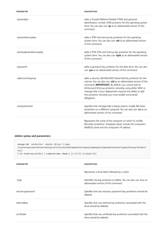 -tpmandpin adds a Trusted Platform Module (TPM) and personal
identification number (PIN) protector for the operating system
drive. You can also use -tp as an abbreviated version of this
command.
-tpmandstartupkey adds a TPM and startup key protector for the operating
system drive. You can also use -tsk as an abbreviated version
of this command.
-tpmandpinandstartupkey adds a TPM, PIN, and startup key protector for the operating
system drive. You can also use -tpsk as an abbreviated version
of this command.
-password adds a password key protector for the data drive. You can also
use -pw as an abbreviated version of this command.
-adaccountorgroup adds a security identifier(SID)-based identity protector for the
volume. You can also use -sid as an abbreviated version of this
command. IMPORTANT: By default, you cannot add an
ADAccountOrGroup protector remotely using either WMI or
manage-bde. if your deployment requires the ability to add
this protector remotely you must enable constrained
delegation.
-computername Specifies that manage-bde is being used to modify BitLocker
protection on a different computer. You can also use -cn as an
abbreviated version of this command.
Represents the name of the computer on which to modify
BitLocker protection. Accepted values include the computer's
NetBIOS name and the computer's IP address.
PARAMETER DESCRIPTION
-delete syntax and parameters
manage-bde protectors delete <Drive> [-type
{recoverypassword|externalkey|certificate|tpm|tpmandstartupkey|tpmandpin|tpmandpinandstartupkey|Password|Identi
ty}]
[-id <KeyProtectorID>] [-computername <Name>] [{-?|/?}] [{-help|-h}]
PARAMETER DESCRIPTION
Represents a drive letter followed by a colon.
-type Identifies the key protector to delete. You can also use -t as an
abbreviated version of this command.
recoverypassword Specifies that any recovery password key protectors should be
deleted.
externalkey Specifies that any external key protectors associated with the
drive should be deleted.
certificate Specifies that any certificate key protectors associated with the
drive should be deleted.
 