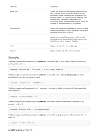 RebootCount Specifies that protection of the operating system volume has
been suspended and will resume after Windows has been
restarted the number of times specified in the RebootCount
parameter. Specify 0 to suspend protection indefinitely. If this
parameter is not specified BitLocker protection will
automatically resume when Windows is restarted. You can also
use -rc as an abbreviated version of this command.
-computername Specifies that manage-bde.exe will be used to modify BitLocker
protection on a different computer. You can also use -cn as an
abbreviated version of this command.
Represents the name of the computer on which to modify
BitLocker protection. Accepted values include the computer's
NetBIOS name and the computer's IP address.
-? or /? Displays brief help at the command prompt.
-help or -h Displays complete help at the command prompt.
PARAMETER DESCRIPTION
Examples
manage-bde protectors add E: -certificate cf "c:File FolderFilename.cer"
manage-bde protectors add E: -sid DOMAINuser
manage-bde protectors disable C: -rc 3
manage-bde protectors delete C: -type tpmandstartupkey
manage-bde protectors adbackup C:
additional references
The following example illustrates using the -protectors command to add a certificate key protector identified by a
certificate file to drive E.
The following example illustrates using the -protectors command to add an adaccountorgroup key protector
identified by domain and user name to drive E.
The following example illustrates using the ** protectors** command to disable protection until the computer has
rebooted 3 times.
The following example illustrates using the -protectors command to delete all TPM and startup key based key
protectors on drive C.
The following example illustrates using the -protectors command to back up all recovery information for drive C
to AD DS.
 