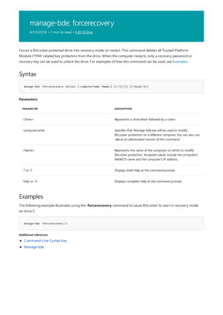 manage-bde: forcerecovery
4/13/2018 • 1 min to read • Edit Online
Syntax
manage-bde –forcerecovery <Drive> [-computername <Name>] [{-?|/?}] [{-help|-h}]
Parameters
PARAMETER DESCRIPTION
<Drive> Represents a drive letter followed by a colon.
-computername Specifies that Manage-bde.exe will be used to modify
BitLocker protection on a different computer. You can also use
-cn as an abbreviated version of this command.
<Name> Represents the name of the computer on which to modify
BitLocker protection. Accepted values include the computer's
NetBIOS name and the computer's IP address.
-? or /? Displays brief Help at the command prompt.
-help or -h Displays complete Help at the command prompt.
Examples
manage-bde –forcerecovery C:
Additional references
Forces a BitLocker-protected drive into recovery mode on restart. This command deletes all Trusted Platform
Module (TPM)-related key protectors from the drive. When the computer restarts, only a recovery password or
recovery key can be used to unlock the drive. For examples of how this command can be used, see Examples.
The following example illustrates using the -forcerecovery command to cause BitLocker to start in recovery mode
on drive C.
Command-Line Syntax Key
Manage-bde
 