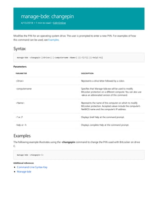 manage-bde: changepin
4/13/2018 • 1 min to read • Edit Online
Syntax
manage-bde -changepin [<Drive>] [-computername <Name>] [{-?|/?}] [{-help|-h}]
Parameters
PARAMETER DESCRIPTION
<Drive> Represents a drive letter followed by a colon.
-computername Specifies that Manage-bde.exe will be used to modify
BitLocker protection on a different computer. You can also use
-cn as an abbreviated version of this command.
<Name> Represents the name of the computer on which to modify
BitLocker protection. Accepted values include the computer's
NetBIOS name and the computer's IP address.
-? or /? Displays brief Help at the command prompt.
-help or -h Displays complete Help at the command prompt.
Examples
manage-bde –changepin C:
Additional references
Modifies the PIN for an operating system drive. The user is prompted to enter a new PIN. For examples of how
this command can be used, see Examples.
The following example illustrates using the -changepin command to change the PIN used with BitLocker on drive
C.
Command-Line Syntax Key
Manage-bde
 